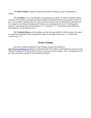 The Path to FFplay functions exactly like the path to FFmpeg, except it should point to
FFplay.

        The Terminal to Use is the full path to the terminal you wish to use. WinFF defaults to Xterm
as almost all X-windows systems have Xterm installed. On Debian/Ubuntu based systems, WinFF use
the x-term-emulator symbolic link. You may use any terminal you like by specifying it's full path here.
For example, to use Gnome-terminal under Ubuntu, you could specify this to be “/usr/bin/gnome-
terminal”, and specify the Terminal Options as “-x” instead of “-e”. To use Xterm under Slackware,
this should be “/usr/X11R6/bin/xterm”.

       The Terminal Options can be anything you like, but must include as the last option, the option
to execute the remainder of the command line. Again for example, Xterm uses “-e”, and Gnome-
Terminal uses “-x”.


                                          Further Reading

         For more in depth information on the FFmpeg command line please see
http://ffmpeg.org/ffmpeg-doc.html. It contains the entire list of options and formats the can be set using
FFmpeg. Googling for FFmpeg and the format will give you some examples. Also existing presets will
give you some good example of what should be specified.
 