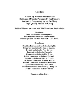 Credits
          Written by Matthew Weatherford
     Debian and Ubuntu Packages by Paul Gevers
       Additional Programing by Ian Stoffberg
           High Quality Presets by Gmaq.

Builds of FFmpeg packaged with WinFF are from Ramiro Pallo.

                         Thanks to:
             Chris Bidmead for scripting ideas.
           Neil Hinton for 95/98/ME Compatibility.
      Iconsdesigns.com for their NeuvoXT 2 GPL Icons.

                        Translators:
         Brazilian Portuguese translation by Nighto.
          Bulgarian translation by Simeon Uzunov.
              Dutch translation by Paul Gevers.
                French translation by Choplair.
              German translation by Kai Evers.
           Italian translation by Roberto Boriotti.
            Polish translation by Marcin Trybus.
          Portuguese translation by Louis Torrao.
         Serbian Translation by Predrag Tomasevic
             Spanish translation by Vίctor Paese.
        Traditional Chinese translation by Chung Yu.
             Turkish translation by Emre Erkan.

                   Thanks to all the Users
 