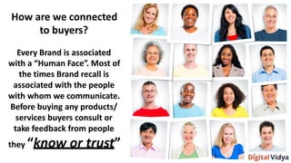 How are we connected
to buyers?
Every Brand is associated
with a “Human Face”. Most of
the times Brand recall is
associated with the people
with whom we communicate.
Before buying any products/
services buyers consult or
take feedback from people
they “know or trust”
 