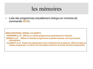 les mémoires
• Liste des programmes actuellement chargés en mémoire.(la
commande MEM)

MEM [/PROGRAM | /DEBUG | /CLASSIFY]
/PROGRAM ou /P Affiche un ‚tat des programmes actuellement en mémoire.
/DEBUG ou /D Affiche un état des programmes et pilotes internes, ainsi que d'autres
informations.
/CLASSIFY ou /C Classe les programmes selon l'utilisation de la mémoire. affiche la taille de
chaque programme, un résum‚ de l'occupation mémoire et la liste des blocs disponibles.

 