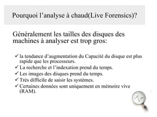 Pourquoi l’analyse à chaud(Live Forensics)?

Généralement les tailles des disques des
machines à analyser est trop gros:
 la tendance d’augmentation du Capacité du disque est plus
rapide que les processeurs.
 La recherche et l’indexation prend du temps.
 Les images des disques prend du temps.
 Très difficile de saisir les systèmes.
 Certaines données sont uniquement en mémoire vive
(RAM).

 