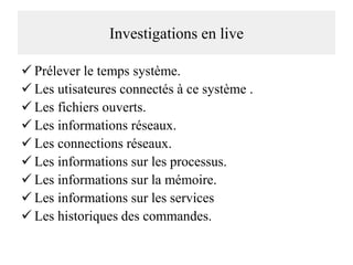 Investigations en live
 Prélever le temps système.
 Les utisateures connectés à ce système .
 Les fichiers ouverts.
 Les informations réseaux.
 Les connections réseaux.
 Les informations sur les processus.
 Les informations sur la mémoire.
 Les informations sur les services
 Les historiques des commandes.

 