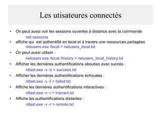 Les utisateures connectés
•
•
•
•
•
•

•

On peut aussi voir les sessions ouvertes à distance avec la commande
net sessions
affiche qui est authentifié en local et à travers une ressources partagées
netusers.exe /local > netusers_local.txt
On peut aussi utiliser :
netusers.exe /local /history > netusers_local_history.txt
Afficher les dernières authentifications abouties avec succès :
ntlast.exe -v -s > success.txt
Afficher les dernières authentifications échouées :
ntlast.exe -v -f > failed.txt
Affiche les dernières authentifications interactives :
ntlast.exe -v -i > interact.txt
Affiche les authentifications distantes :
ntlast.exe -v -r > remote.txt

 