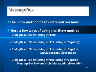 12
MessageBox
MessageBox
The Show method has 12 different versions.
 Here a few ways of using the Show method
- DialogResult Show(string strTxt);
- DialogResult Show(string strTxt, string strCaption);
- DialogResult Show(string strTxt, string strCaption
MessageBoxButtons mbb);
- DialogResult Show(string strTxt, string strCaption
MessageBoxButtons mbb, MessageBoxIcon mbi);
 