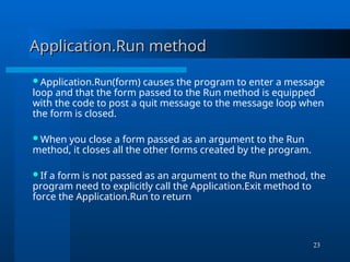 23
Application.Run method
Application.Run method
Application.Run(form) causes the program to enter a message
loop and that the form passed to the Run method is equipped
with the code to post a quit message to the message loop when
the form is closed.
When you close a form passed as an argument to the Run
method, it closes all the other forms created by the program.
If a form is not passed as an argument to the Run method, the
program need to explicitly call the Application.Exit method to
force the Application.Run to return
 