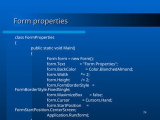 24
Form properties
Form properties
class FormProperties
{
public static void Main()
{
Form form = new Form();
form.Text = "Form Properties";
form.BackColor = Color.BlanchedAlmond;
form.Width *= 2;
form.Height /= 2;
form.FormBorderStyle =
FormBorderStyle.FixedSingle;
form.MaximizeBox = false;
form.Cursor = Cursors.Hand;
form.StartPosition =
FormStartPosition.CenterScreen;
Application.Run(form);
 