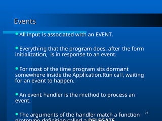 25
Events
Events
All input is associated with an EVENT.
Everything that the program does, after the form
initialization, is in response to an event.
For most of the time program sits dormant
somewhere inside the Application.Run call, waiting
for an event to happen.
An event handler is the method to process an
event.
The arguments of the handler match a function
 