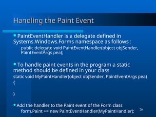 26
Handling the Paint Event
Handling the Paint Event
PaintEventHandler is a delegate defined in
Systems.Windows.Forms namespace as follows :
public delegate void PaintEventHandler(object objSender,
PaintEventArgs pea);
To handle paint events in the program a static
method should be defined in your class
static void MyPaintHandler(object objSender, PaintEventArgs pea)
{
}
Add the handler to the Paint event of the Form class
form.Paint += new PaintEventHandler(MyPaintHandler);
 
