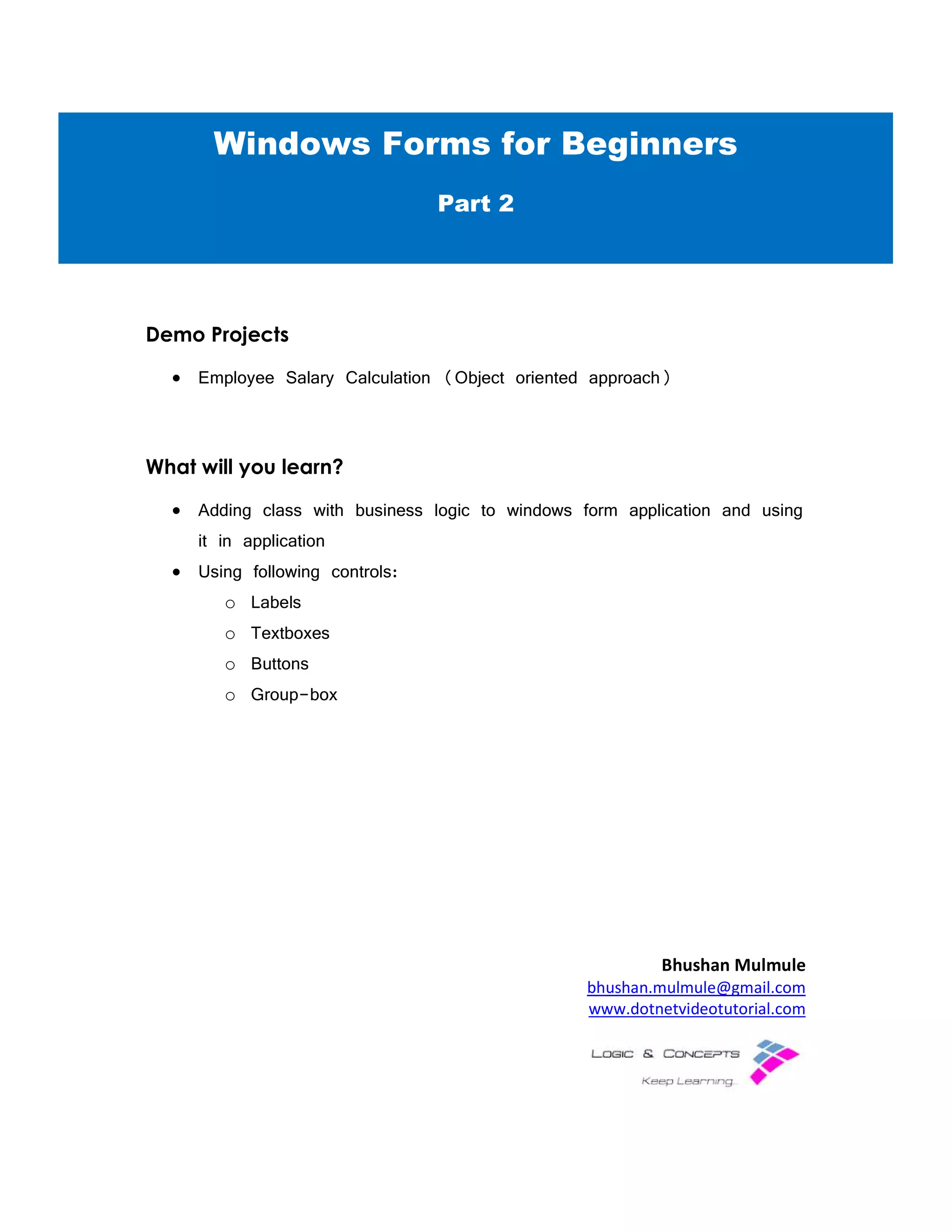 Demo Projects
• Employee Salary Calculation
What will you learn?
• Adding class with business logic to windows form application
it in application
• Using following controls:
o Labels
o Textboxes
o Buttons
o Group-box
Windows Forms for Beginners
Employee Salary Calculation (Object oriented approach)
Adding class with business logic to windows form application
Using following controls:
Bhushan Mulmule
bhushan.mulmule@gmail.com
www.dotnetvideotutorial.com
Windows Forms for Beginners
Part 2
Adding class with business logic to windows form application and using
Bhushan Mulmule
bhushan.mulmule@gmail.com
www.dotnetvideotutorial.com
Windows Forms for Beginners
 