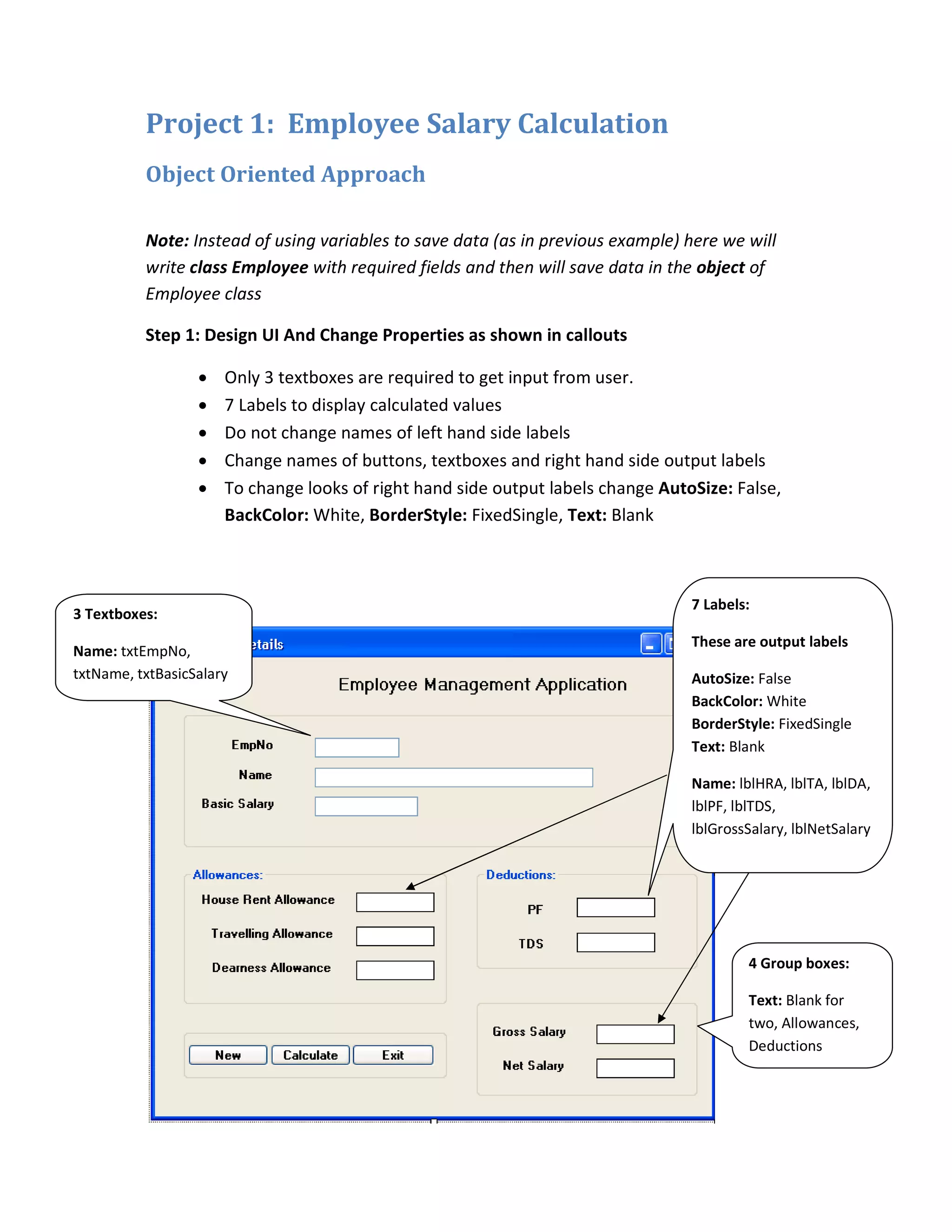Project 1: Employee Salary Calculation
Object Oriented Approach
Note: Instead of using variables to save data (as in previous example) here we will
write class Employee with required fields and then will save data in the object of
Employee class
Step 1: Design UI And Change Properties as shown in callouts
• Only 3 textboxes are required to get input from user.
• 7 Labels to display calculated values
• Do not change names of left hand side labels
• Change names of buttons, textboxes and right hand side output labels
• To change looks of right hand side output labels change AutoSize: False,
BackColor: White, BorderStyle: FixedSingle, Text: Blank
7 Labels:
These are output labels
AutoSize: False
BackColor: White
BorderStyle: FixedSingle
Text: Blank
Name: lblHRA, lblTA, lblDA,
lblPF, lblTDS,
lblGrossSalary, lblNetSalary
3 Textboxes:
Name: txtEmpNo,
txtName, txtBasicSalary
4 Group boxes:
Text: Blank for
two, Allowances,
Deductions
 