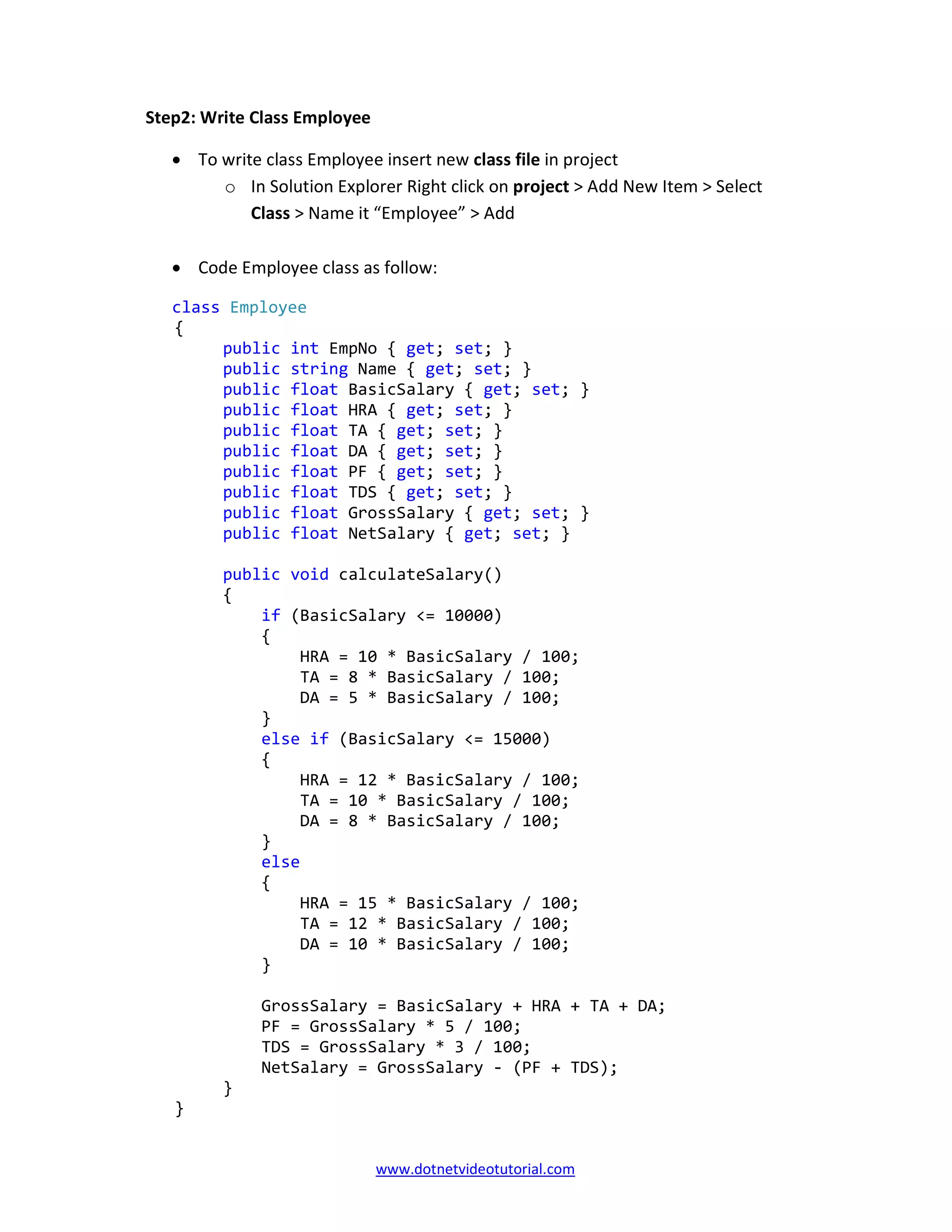 www.dotnetvideotutorial.com
Step2: Write Class Employee
• To write class Employee insert new class file in project
o In Solution Explorer Right click on project > Add New Item > Select
Class > Name it “Employee” > Add
• Code Employee class as follow:
class Employee
{
public int EmpNo { get; set; }
public string Name { get; set; }
public float BasicSalary { get; set; }
public float HRA { get; set; }
public float TA { get; set; }
public float DA { get; set; }
public float PF { get; set; }
public float TDS { get; set; }
public float GrossSalary { get; set; }
public float NetSalary { get; set; }
public void calculateSalary()
{
if (BasicSalary <= 10000)
{
HRA = 10 * BasicSalary / 100;
TA = 8 * BasicSalary / 100;
DA = 5 * BasicSalary / 100;
}
else if (BasicSalary <= 15000)
{
HRA = 12 * BasicSalary / 100;
TA = 10 * BasicSalary / 100;
DA = 8 * BasicSalary / 100;
}
else
{
HRA = 15 * BasicSalary / 100;
TA = 12 * BasicSalary / 100;
DA = 10 * BasicSalary / 100;
}
GrossSalary = BasicSalary + HRA + TA + DA;
PF = GrossSalary * 5 / 100;
TDS = GrossSalary * 3 / 100;
NetSalary = GrossSalary - (PF + TDS);
}
}
 