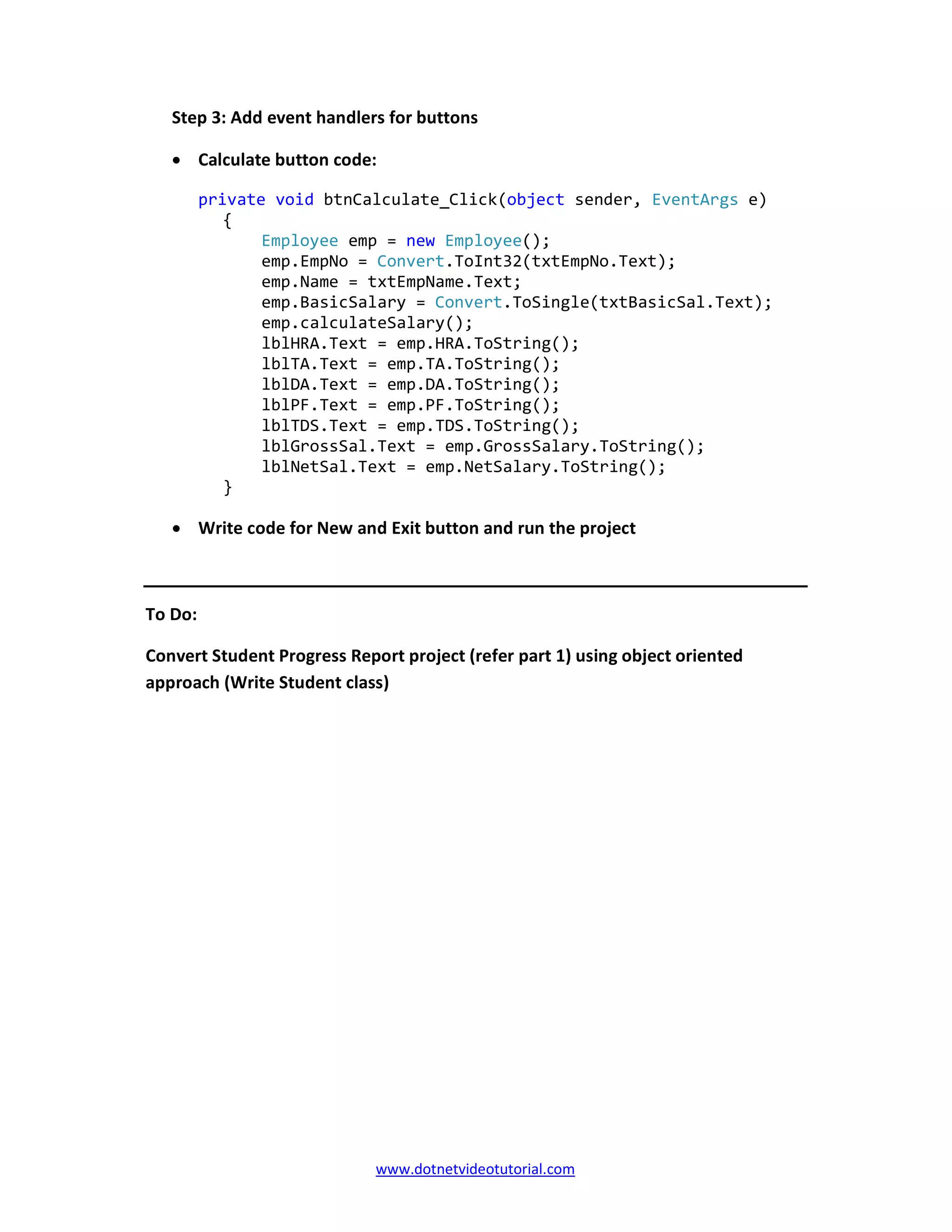 www.dotnetvideotutorial.com
Step 3: Add event handlers for buttons
• Calculate button code:
private void btnCalculate_Click(object sender, EventArgs e)
{
Employee emp = new Employee();
emp.EmpNo = Convert.ToInt32(txtEmpNo.Text);
emp.Name = txtEmpName.Text;
emp.BasicSalary = Convert.ToSingle(txtBasicSal.Text);
emp.calculateSalary();
lblHRA.Text = emp.HRA.ToString();
lblTA.Text = emp.TA.ToString();
lblDA.Text = emp.DA.ToString();
lblPF.Text = emp.PF.ToString();
lblTDS.Text = emp.TDS.ToString();
lblGrossSal.Text = emp.GrossSalary.ToString();
lblNetSal.Text = emp.NetSalary.ToString();
}
• Write code for New and Exit button and run the project
To Do:
Convert Student Progress Report project (refer part 1) using object oriented
approach (Write Student class)
 