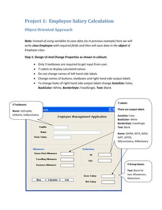 Project 1: Employee Salary Calculation
Object Oriented Approach
Note: Instead of using variables to save data (as in previous example) here we will
write class Employee with required fields and then will save data in the object of
Employee class
Step 1: Design UI And Change Properties as shown in callouts
• Only 3 textboxes are required to get input from user.
• 7 Labels to display calculated values
• Do not change names of left hand side labels
• Change names of buttons, textboxes and right hand side output labels
• To change looks of right hand side output labels change AutoSize: False,
BackColor: White, BorderStyle: FixedSingle, Text: Blank
7 Labels:
These are output labels
AutoSize: False
BackColor: White
BorderStyle: FixedSingle
Text: Blank
Name: lblHRA, lblTA, lblDA,
lblPF, lblTDS,
lblGrossSalary, lblNetSalary
3 Textboxes:
Name: txtEmpNo,
txtName, txtBasicSalary
4 Group boxes:
Text: Blank for
two, Allowances,
Deductions
 