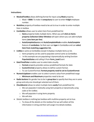 www.dotnetvideotutorial.com
Instructions:
• MaskedTextBox allows defining format for input using Mask property.
o Mask = 0000: To make it compulsory to user to enter 4 digit employee
number.
• Multiline property of textbox need to be set to true in order to enter multiple
lines in textbox
• ComboBox allows user to select item from predefined list
o Items property holds multiple items. When you will click on Items
property Collection Editor Window will open where you can add multiple
items (one item per line)
o AutoCompleteSource and AutoCompleteMode enables AutoComplete
feature of combobox. So that user can type in ComboBox and can select
item from matching suggestion list.
• ListBox is same as ComboBox except it displays multiple items as list.
o Items property can be used to populate control same as ComboBox.
o In this example we are populating it dynamically by writing function
PopulateStates and calling it from Form_Load Event
• DateTimePicker enables user to select date visually.
o Format property provides various predefined formats for date
o CustomFormat property allows to define custom format.
o To use CustomFormat; Format property need to set to CustomFormat
• NumericUpdown enables user to select numeric value from predefined range
o Minimum and Maximum properties need to be set
• Radio buttons for gender has to be in group box to specify that they are in same
group and only one should get selected out of them.
• CheckBoxList allows to select multiple items easily from predefined list
o We can populate it statically using item property or dynamically using
code as for ListBox.
o We will populate it using items property
o We will also
• Details textbox is nothing but textbox with multiline property set to true.
o To show all the details on this textbox first we will collect all the
information in string and then will assign it to details textbox.
 