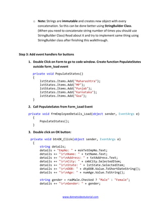 www.dotnetvideotutorial.com
o Note: Strings are immutable and creates new object with every
concatenation. So this can be done better using StringBuilder Class.
(When you need to concatenate string number of times you should use
StringBuilder Class) Read about it and try to implement same thing using
StringBuilder class after finishing this walkthrough.
Step 3: Add event handlers for buttons
1. Double Click on Form to go to code window. Create function PopulateStates
outside form_load event
private void PopulateStates()
{
lstStates.Items.Add("Maharashtra");
lstStates.Items.Add("MP");
lstStates.Items.Add("Punjab");
lstStates.Items.Add("Karnataka");
lstStates.Items.Add("Goa");
}
2. Call PopulateSates from Form_Load Event
private void frmEmployeeDetails_Load(object sender, EventArgs e)
{
PopulateStates();
}
3. Double click on OK button:
private void btnOK_Click(object sender, EventArgs e)
{
string details;
details = "EmpNo: " + mskTxtEmpNo.Text;
details += "rnName: " + txtName.Text;
details += "rnAddress: " + txtAddress.Text;
details += "rnCity: " + cmbCity.SelectedItem;
details += "rnState: " + lstState.SelectedItem;
details += "rnDOB: " + dtpDOB.Value.ToShortDateString();
details += "rnAge: " + numAge.Value.ToString();
string gender = radMale.Checked ? "Male" : "Female";
details += "rnGender: " + gender;
 