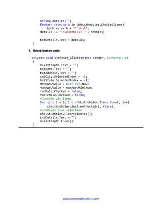 www.dotnetvideotutorial.com
string hobbies="";
foreach (string h in chkLstHobbies.CheckedItems)
hobbies += h + "rnt";
details += "rnHobbies: " + hobbies;
txtDetails.Text = details;
}
4. Reset button code:
private void btnReset_Click(object sender, EventArgs e)
{
mskTxtEmpNo.Text = "";
txtName.Text = "";
txtAddress.Text = "";
cmbCity.SelectedIndex = -1;
lstState.SelectedIndex = -1;
dtpDOB.Value = DateTime.Now;
numAge.Value = numAge.Minimum;
radMale.Checked = false;
radFemale.Checked = false;
//unchek all items
for (int i = 0; i < chkLstHobbies.Items.Count; i++)
chkLstHobbies.SetItemChecked(i, false);
//removes blue selection
chkLstHobbies.ClearSelected();
txtDetails.Text = "";
mskTxtEmpNo.Focus();
}
 