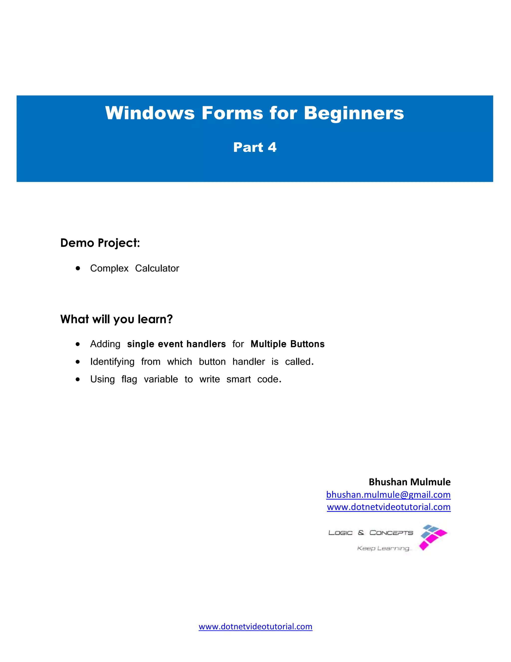 Demo Project:
• Complex Calculator
What will you learn?
• Adding single event handlers
• Identifying from which button handler is called.
• Using flag variable to write smart
Windows Forms for Beginners
www.dotnetvideotutorial.com
single event handlers for Multiple Buttons
dentifying from which button handler is called.
Using flag variable to write smart code.
Bhushan Mulmule
bhushan.mulmule@gmail.com
www.dotnetvideotutorial.com
Windows Forms for Beginners
Part 4
Bhushan Mulmule
bhushan.mulmule@gmail.com
www.dotnetvideotutorial.com
Windows Forms for Beginners
 