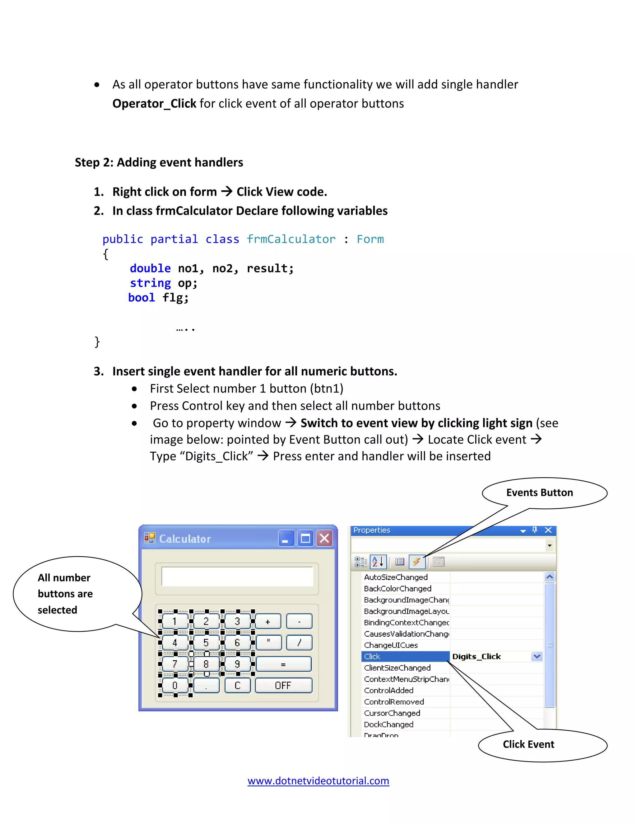 www.dotnetvideotutorial.com
• As all operator buttons have same functionality we will add single handler
Operator_Click for click event of all operator buttons
Step 2: Adding event handlers
1. Right click on form Click View code.
2. In class frmCalculator Declare following variables
public partial class frmCalculator : Form
{
double no1, no2, result;
string op;
bool flg;
…..
}
3. Insert single event handler for all numeric buttons.
• First Select number 1 button (btn1)
• Press Control key and then select all number buttons
• Go to property window Switch to event view by clicking light sign (see
image below: pointed by Event Button call out) Locate Click event
Type “Digits_Click” Press enter and handler will be inserted
Events Button
Click Event
All number
buttons are
selected
 