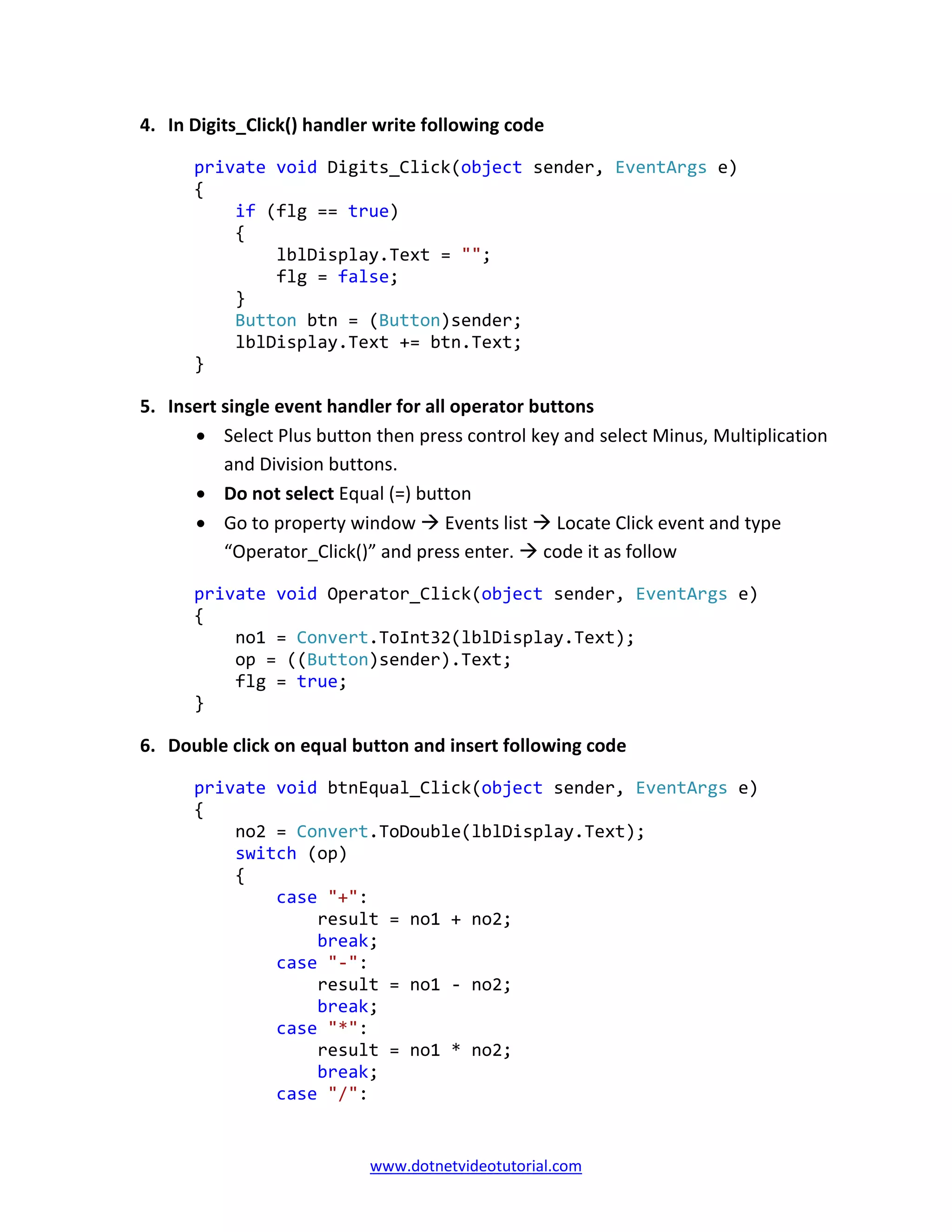www.dotnetvideotutorial.com
4. In Digits_Click() handler write following code
private void Digits_Click(object sender, EventArgs e)
{
if (flg == true)
{
lblDisplay.Text = "";
flg = false;
}
Button btn = (Button)sender;
lblDisplay.Text += btn.Text;
}
5. Insert single event handler for all operator buttons
• Select Plus button then press control key and select Minus, Multiplication
and Division buttons.
• Do not select Equal (=) button
• Go to property window Events list Locate Click event and type
“Operator_Click()” and press enter. code it as follow
private void Operator_Click(object sender, EventArgs e)
{
no1 = Convert.ToInt32(lblDisplay.Text);
op = ((Button)sender).Text;
flg = true;
}
6. Double click on equal button and insert following code
private void btnEqual_Click(object sender, EventArgs e)
{
no2 = Convert.ToDouble(lblDisplay.Text);
switch (op)
{
case "+":
result = no1 + no2;
break;
case "-":
result = no1 - no2;
break;
case "*":
result = no1 * no2;
break;
case "/":
 
