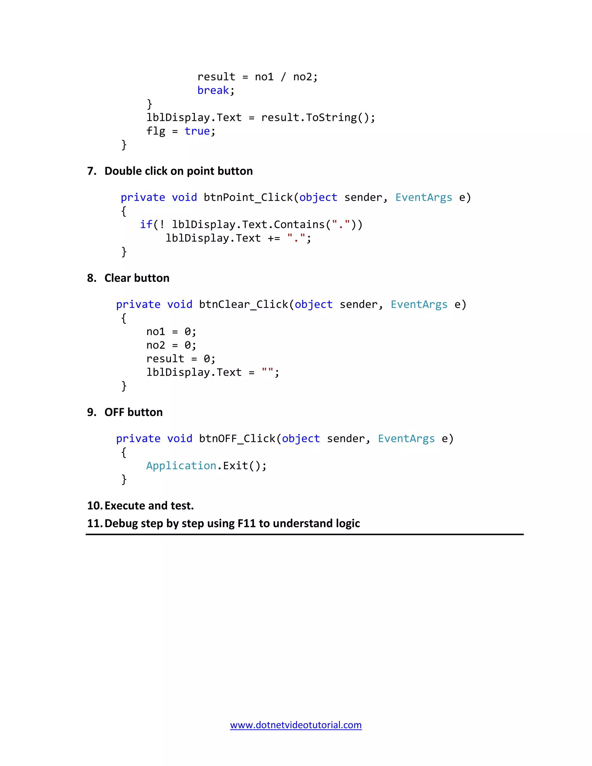 www.dotnetvideotutorial.com
result = no1 / no2;
break;
}
lblDisplay.Text = result.ToString();
flg = true;
}
7. Double click on point button
private void btnPoint_Click(object sender, EventArgs e)
{
if(! lblDisplay.Text.Contains("."))
lblDisplay.Text += ".";
}
8. Clear button
private void btnClear_Click(object sender, EventArgs e)
{
no1 = 0;
no2 = 0;
result = 0;
lblDisplay.Text = "";
}
9. OFF button
private void btnOFF_Click(object sender, EventArgs e)
{
Application.Exit();
}
10.Execute and test.
11.Debug step by step using F11 to understand logic
 