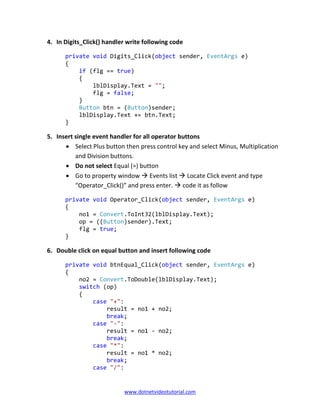 www.dotnetvideotutorial.com
4. In Digits_Click() handler write following code
private void Digits_Click(object sender, EventArgs e)
{
if (flg == true)
{
lblDisplay.Text = "";
flg = false;
}
Button btn = (Button)sender;
lblDisplay.Text += btn.Text;
}
5. Insert single event handler for all operator buttons
• Select Plus button then press control key and select Minus, Multiplication
and Division buttons.
• Do not select Equal (=) button
• Go to property window Events list Locate Click event and type
“Operator_Click()” and press enter. code it as follow
private void Operator_Click(object sender, EventArgs e)
{
no1 = Convert.ToInt32(lblDisplay.Text);
op = ((Button)sender).Text;
flg = true;
}
6. Double click on equal button and insert following code
private void btnEqual_Click(object sender, EventArgs e)
{
no2 = Convert.ToDouble(lblDisplay.Text);
switch (op)
{
case "+":
result = no1 + no2;
break;
case "-":
result = no1 - no2;
break;
case "*":
result = no1 * no2;
break;
case "/":
 