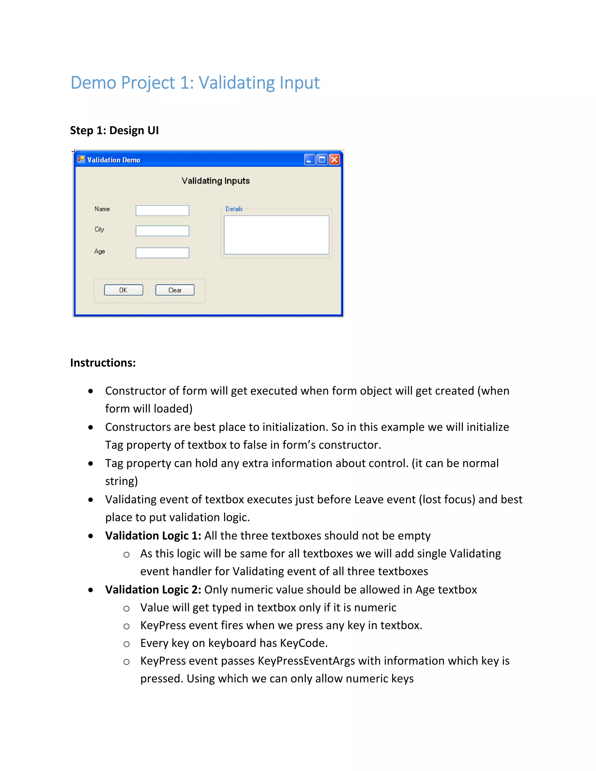 Demo ProjectDemo ProjectDemo ProjectDemo Project 1111:::: Validating InputValidating InputValidating InputValidating Input
Step 1: Design UI
Instructions:
• Constructor of form will get executed when form object will get created (when
form will loaded)
• Constructors are best place to initialization. So in this example we will initialize
Tag property of textbox to false in form’s constructor.
• Tag property can hold any extra information about control. (it can be normal
string)
• Validating event of textbox executes just before Leave event (lost focus) and best
place to put validation logic.
• Validation Logic 1: All the three textboxes should not be empty
o As this logic will be same for all textboxes we will add single Validating
event handler for Validating event of all three textboxes
• Validation Logic 2: Only numeric value should be allowed in Age textbox
o Value will get typed in textbox only if it is numeric
o KeyPress event fires when we press any key in textbox.
o Every key on keyboard has KeyCode.
o KeyPress event passes KeyPressEventArgs with information which key is
pressed. Using which we can only allow numeric keys
 