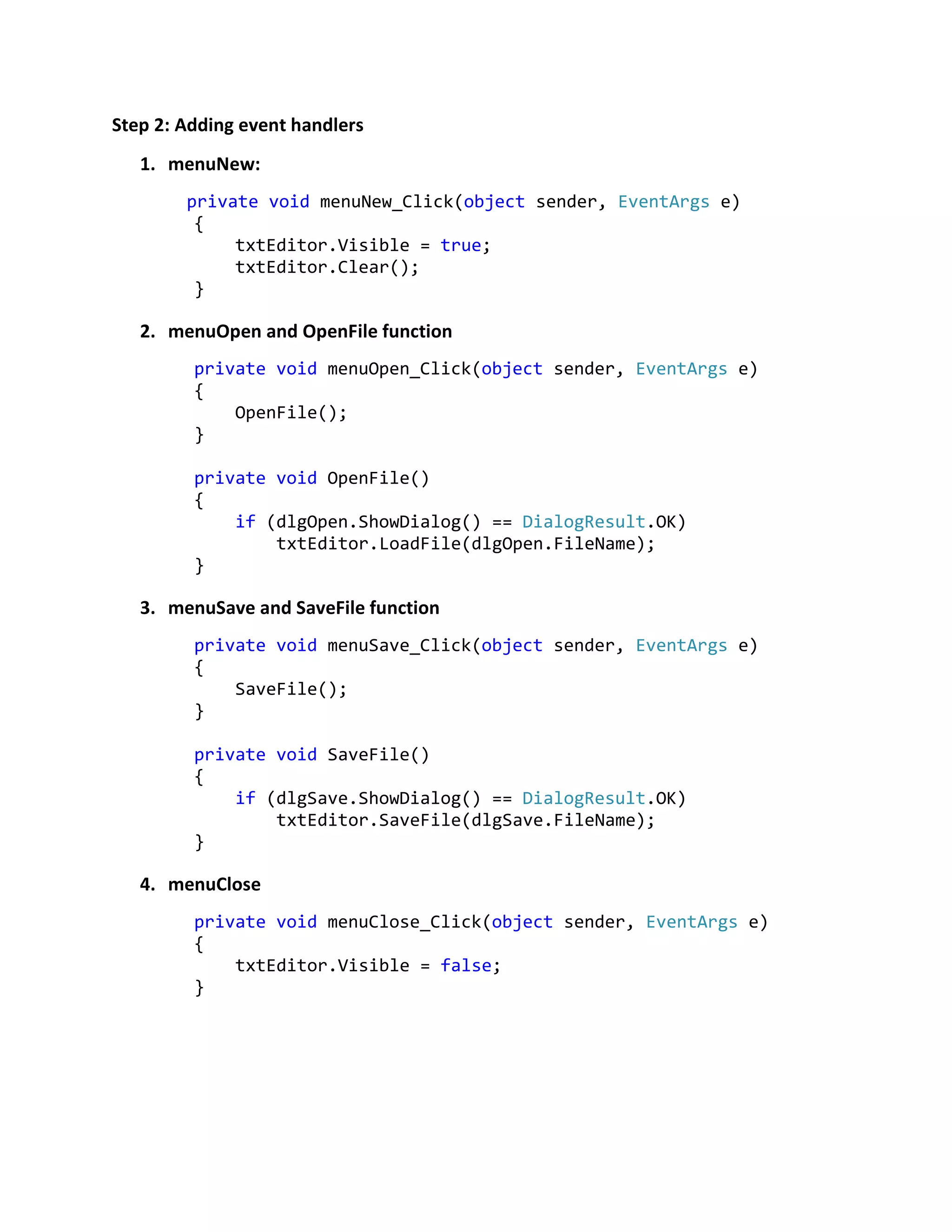 Step 2: Adding event handlers
1. menuNew:
private void menuNew_Click(object sender, EventArgs e)
{
txtEditor.Visible = true;
txtEditor.Clear();
}
2. menuOpen and OpenFile function
private void menuOpen_Click(object sender, EventArgs e)
{
OpenFile();
}
private void OpenFile()
{
if (dlgOpen.ShowDialog() == DialogResult.OK)
txtEditor.LoadFile(dlgOpen.FileName);
}
3. menuSave and SaveFile function
private void menuSave_Click(object sender, EventArgs e)
{
SaveFile();
}
private void SaveFile()
{
if (dlgSave.ShowDialog() == DialogResult.OK)
txtEditor.SaveFile(dlgSave.FileName);
}
4. menuClose
private void menuClose_Click(object sender, EventArgs e)
{
txtEditor.Visible = false;
}
 