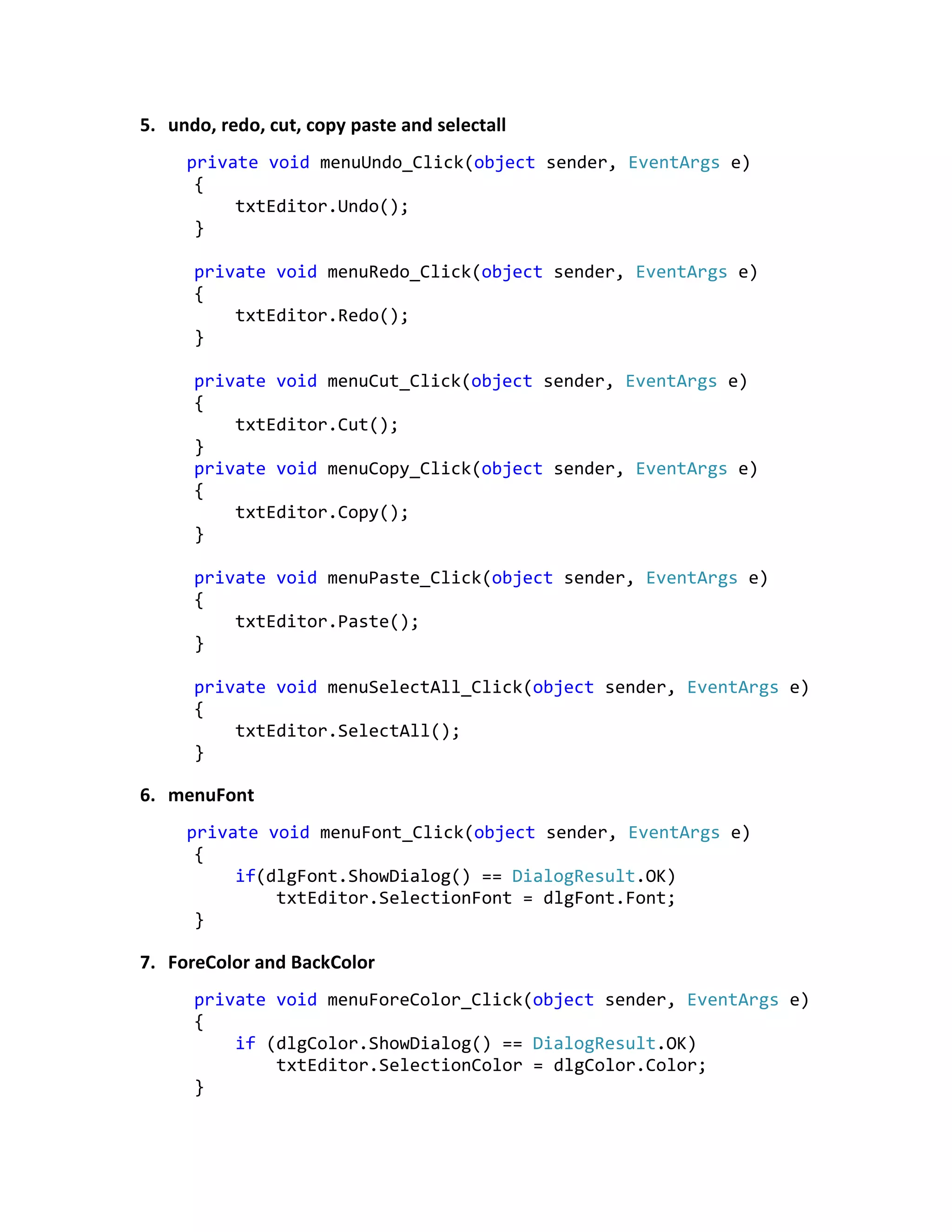 5. undo, redo, cut, copy paste and selectall
private void menuUndo_Click(object sender, EventArgs e)
{
txtEditor.Undo();
}
private void menuRedo_Click(object sender, EventArgs e)
{
txtEditor.Redo();
}
private void menuCut_Click(object sender, EventArgs e)
{
txtEditor.Cut();
}
private void menuCopy_Click(object sender, EventArgs e)
{
txtEditor.Copy();
}
private void menuPaste_Click(object sender, EventArgs e)
{
txtEditor.Paste();
}
private void menuSelectAll_Click(object sender, EventArgs e)
{
txtEditor.SelectAll();
}
6. menuFont
private void menuFont_Click(object sender, EventArgs e)
{
if(dlgFont.ShowDialog() == DialogResult.OK)
txtEditor.SelectionFont = dlgFont.Font;
}
7. ForeColor and BackColor
private void menuForeColor_Click(object sender, EventArgs e)
{
if (dlgColor.ShowDialog() == DialogResult.OK)
txtEditor.SelectionColor = dlgColor.Color;
}
 