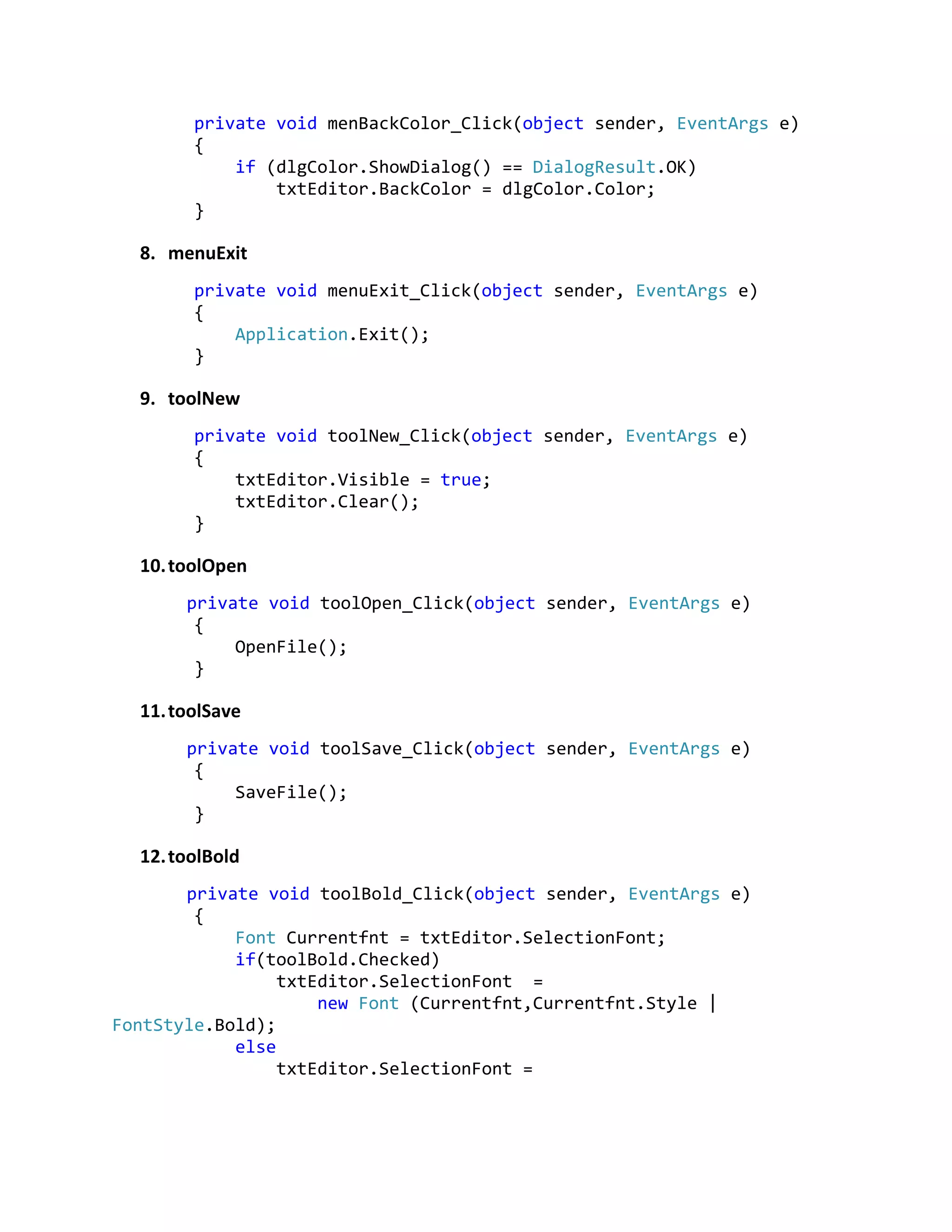 private void menBackColor_Click(object sender, EventArgs e)
{
if (dlgColor.ShowDialog() == DialogResult.OK)
txtEditor.BackColor = dlgColor.Color;
}
8. menuExit
private void menuExit_Click(object sender, EventArgs e)
{
Application.Exit();
}
9. toolNew
private void toolNew_Click(object sender, EventArgs e)
{
txtEditor.Visible = true;
txtEditor.Clear();
}
10.toolOpen
private void toolOpen_Click(object sender, EventArgs e)
{
OpenFile();
}
11.toolSave
private void toolSave_Click(object sender, EventArgs e)
{
SaveFile();
}
12.toolBold
private void toolBold_Click(object sender, EventArgs e)
{
Font Currentfnt = txtEditor.SelectionFont;
if(toolBold.Checked)
txtEditor.SelectionFont =
new Font (Currentfnt,Currentfnt.Style |
FontStyle.Bold);
else
txtEditor.SelectionFont =
 