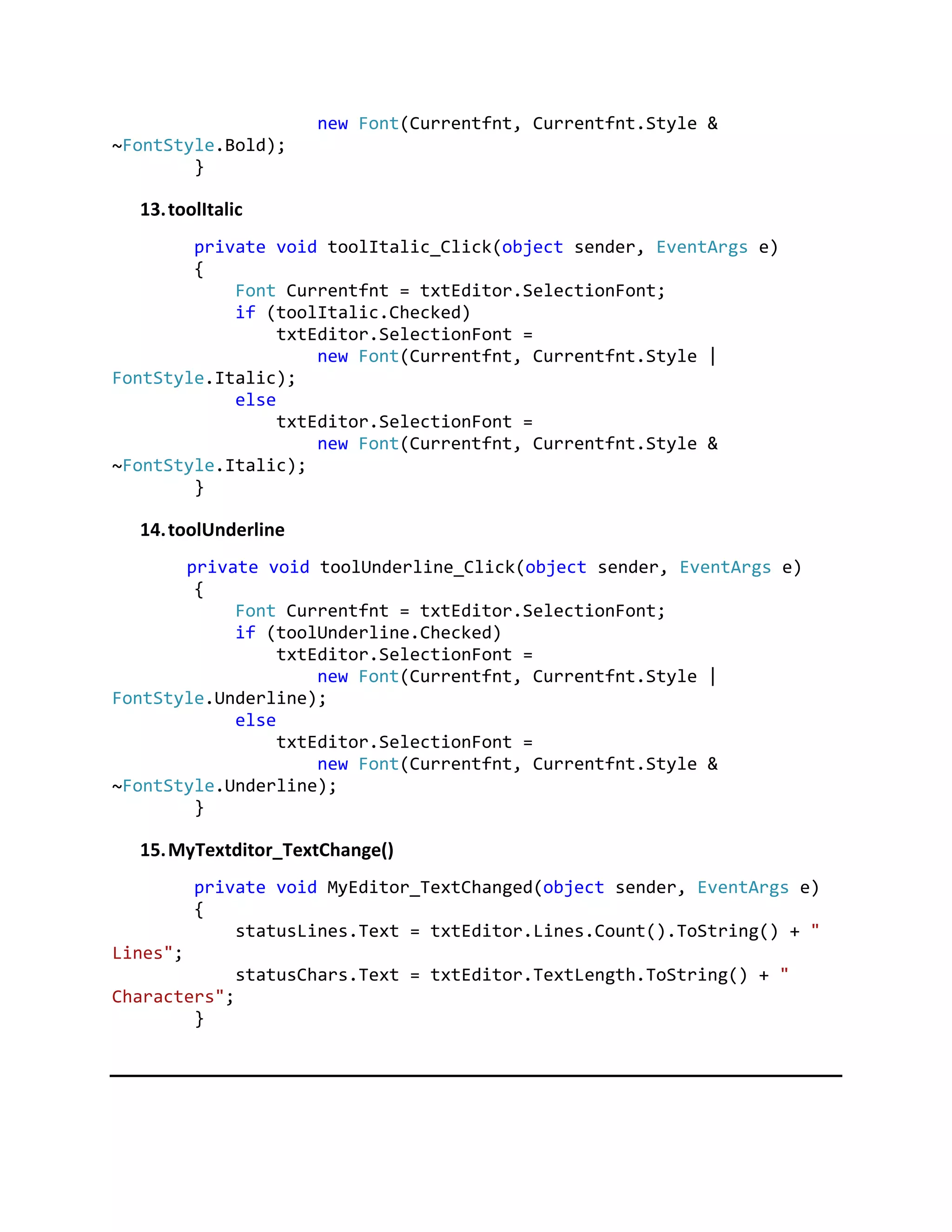 new Font(Currentfnt, Currentfnt.Style &
~FontStyle.Bold);
}
13.toolItalic
private void toolItalic_Click(object sender, EventArgs e)
{
Font Currentfnt = txtEditor.SelectionFont;
if (toolItalic.Checked)
txtEditor.SelectionFont =
new Font(Currentfnt, Currentfnt.Style |
FontStyle.Italic);
else
txtEditor.SelectionFont =
new Font(Currentfnt, Currentfnt.Style &
~FontStyle.Italic);
}
14.toolUnderline
private void toolUnderline_Click(object sender, EventArgs e)
{
Font Currentfnt = txtEditor.SelectionFont;
if (toolUnderline.Checked)
txtEditor.SelectionFont =
new Font(Currentfnt, Currentfnt.Style |
FontStyle.Underline);
else
txtEditor.SelectionFont =
new Font(Currentfnt, Currentfnt.Style &
~FontStyle.Underline);
}
15.MyTextditor_TextChange()
private void MyEditor_TextChanged(object sender, EventArgs e)
{
statusLines.Text = txtEditor.Lines.Count().ToString() + "
Lines";
statusChars.Text = txtEditor.TextLength.ToString() + "
Characters";
}
 