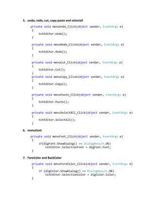 5. undo, redo, cut, copy paste and selectall
private void menuUndo_Click(object sender, EventArgs e)
{
txtEditor.Undo();
}
private void menuRedo_Click(object sender, EventArgs e)
{
txtEditor.Redo();
}
private void menuCut_Click(object sender, EventArgs e)
{
txtEditor.Cut();
}
private void menuCopy_Click(object sender, EventArgs e)
{
txtEditor.Copy();
}
private void menuPaste_Click(object sender, EventArgs e)
{
txtEditor.Paste();
}
private void menuSelectAll_Click(object sender, EventArgs e)
{
txtEditor.SelectAll();
}
6. menuFont
private void menuFont_Click(object sender, EventArgs e)
{
if(dlgFont.ShowDialog() == DialogResult.OK)
txtEditor.SelectionFont = dlgFont.Font;
}
7. ForeColor and BackColor
private void menuForeColor_Click(object sender, EventArgs e)
{
if (dlgColor.ShowDialog() == DialogResult.OK)
txtEditor.SelectionColor = dlgColor.Color;
}
 