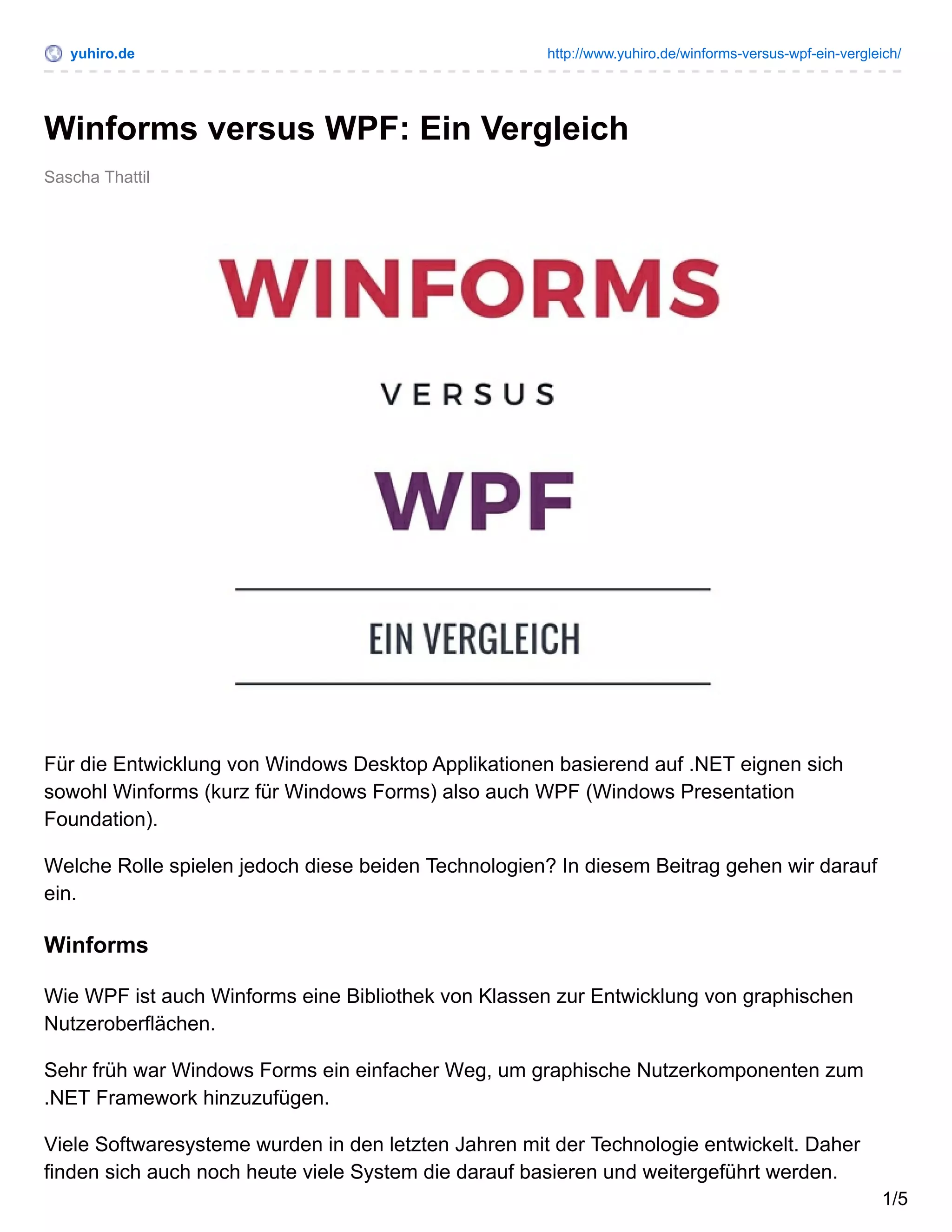 yuhiro.de http://www.yuhiro.de/winforms-versus-wpf-ein-vergleich/
Sascha Thattil
Winforms versus WPF: Ein Vergleich
Für die Entwicklung von Windows Desktop Applikationen basierend auf .NET eignen sich
sowohl Winforms (kurz für Windows Forms) also auch WPF (Windows Presentation
Foundation).
Welche Rolle spielen jedoch diese beiden Technologien? In diesem Beitrag gehen wir darauf
ein.
Winforms
Wie WPF ist auch Winforms eine Bibliothek von Klassen zur Entwicklung von graphischen
Nutzeroberflächen.
Sehr früh war Windows Forms ein einfacher Weg, um graphische Nutzerkomponenten zum
.NET Framework hinzuzufügen.
Viele Softwaresysteme wurden in den letzten Jahren mit der Technologie entwickelt. Daher
finden sich auch noch heute viele System die darauf basieren und weitergeführt werden.
1/5
 