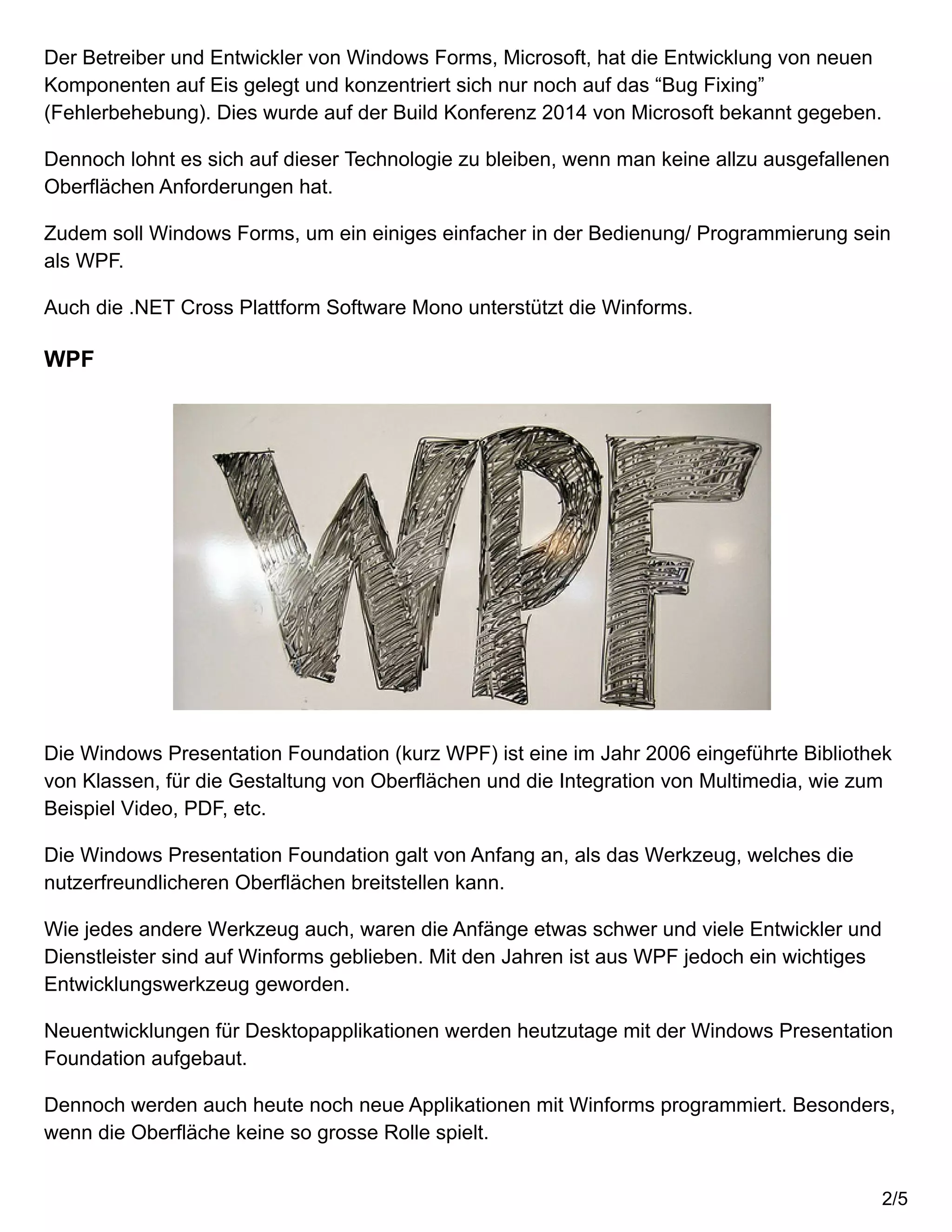 Der Betreiber und Entwickler von Windows Forms, Microsoft, hat die Entwicklung von neuen
Komponenten auf Eis gelegt und konzentriert sich nur noch auf das “Bug Fixing”
(Fehlerbehebung). Dies wurde auf der Build Konferenz 2014 von Microsoft bekannt gegeben.
Dennoch lohnt es sich auf dieser Technologie zu bleiben, wenn man keine allzu ausgefallenen
Oberflächen Anforderungen hat.
Zudem soll Windows Forms, um ein einiges einfacher in der Bedienung/ Programmierung sein
als WPF.
Auch die .NET Cross Plattform Software Mono unterstützt die Winforms.
WPF
Die Windows Presentation Foundation (kurz WPF) ist eine im Jahr 2006 eingeführte Bibliothek
von Klassen, für die Gestaltung von Oberflächen und die Integration von Multimedia, wie zum
Beispiel Video, PDF, etc.
Die Windows Presentation Foundation galt von Anfang an, als das Werkzeug, welches die
nutzerfreundlicheren Oberflächen breitstellen kann.
Wie jedes andere Werkzeug auch, waren die Anfänge etwas schwer und viele Entwickler und
Dienstleister sind auf Winforms geblieben. Mit den Jahren ist aus WPF jedoch ein wichtiges
Entwicklungswerkzeug geworden.
Neuentwicklungen für Desktopapplikationen werden heutzutage mit der Windows Presentation
Foundation aufgebaut.
Dennoch werden auch heute noch neue Applikationen mit Winforms programmiert. Besonders,
wenn die Oberfläche keine so grosse Rolle spielt.
2/5
 