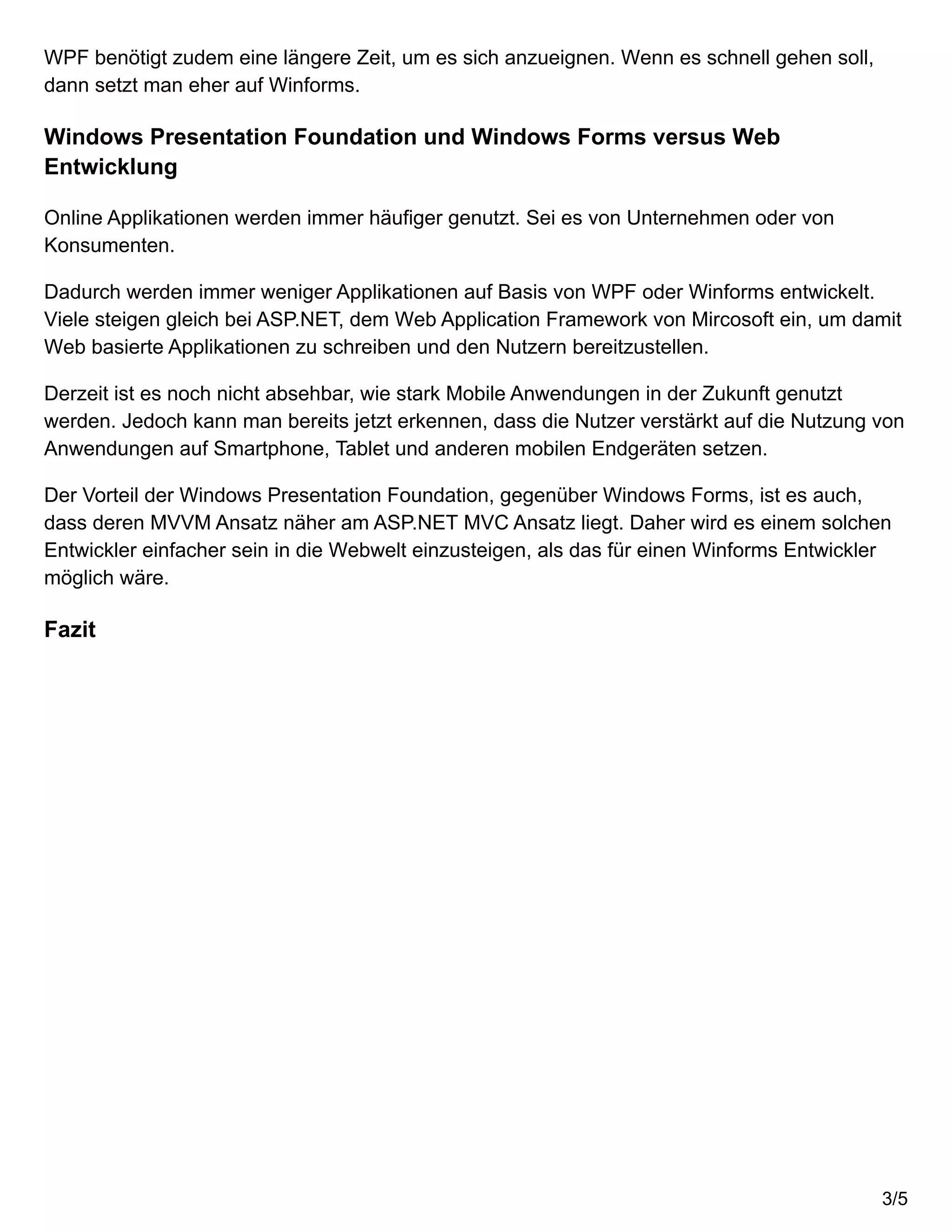WPF benötigt zudem eine längere Zeit, um es sich anzueignen. Wenn es schnell gehen soll,
dann setzt man eher auf Winforms.
Windows Presentation Foundation und Windows Forms versus Web
Entwicklung
Online Applikationen werden immer häufiger genutzt. Sei es von Unternehmen oder von
Konsumenten.
Dadurch werden immer weniger Applikationen auf Basis von WPF oder Winforms entwickelt.
Viele steigen gleich bei ASP.NET, dem Web Application Framework von Mircosoft ein, um damit
Web basierte Applikationen zu schreiben und den Nutzern bereitzustellen.
Derzeit ist es noch nicht absehbar, wie stark Mobile Anwendungen in der Zukunft genutzt
werden. Jedoch kann man bereits jetzt erkennen, dass die Nutzer verstärkt auf die Nutzung von
Anwendungen auf Smartphone, Tablet und anderen mobilen Endgeräten setzen.
Der Vorteil der Windows Presentation Foundation, gegenüber Windows Forms, ist es auch,
dass deren MVVM Ansatz näher am ASP.NET MVC Ansatz liegt. Daher wird es einem solchen
Entwickler einfacher sein in die Webwelt einzusteigen, als das für einen Winforms Entwickler
möglich wäre.
Fazit
3/5
 