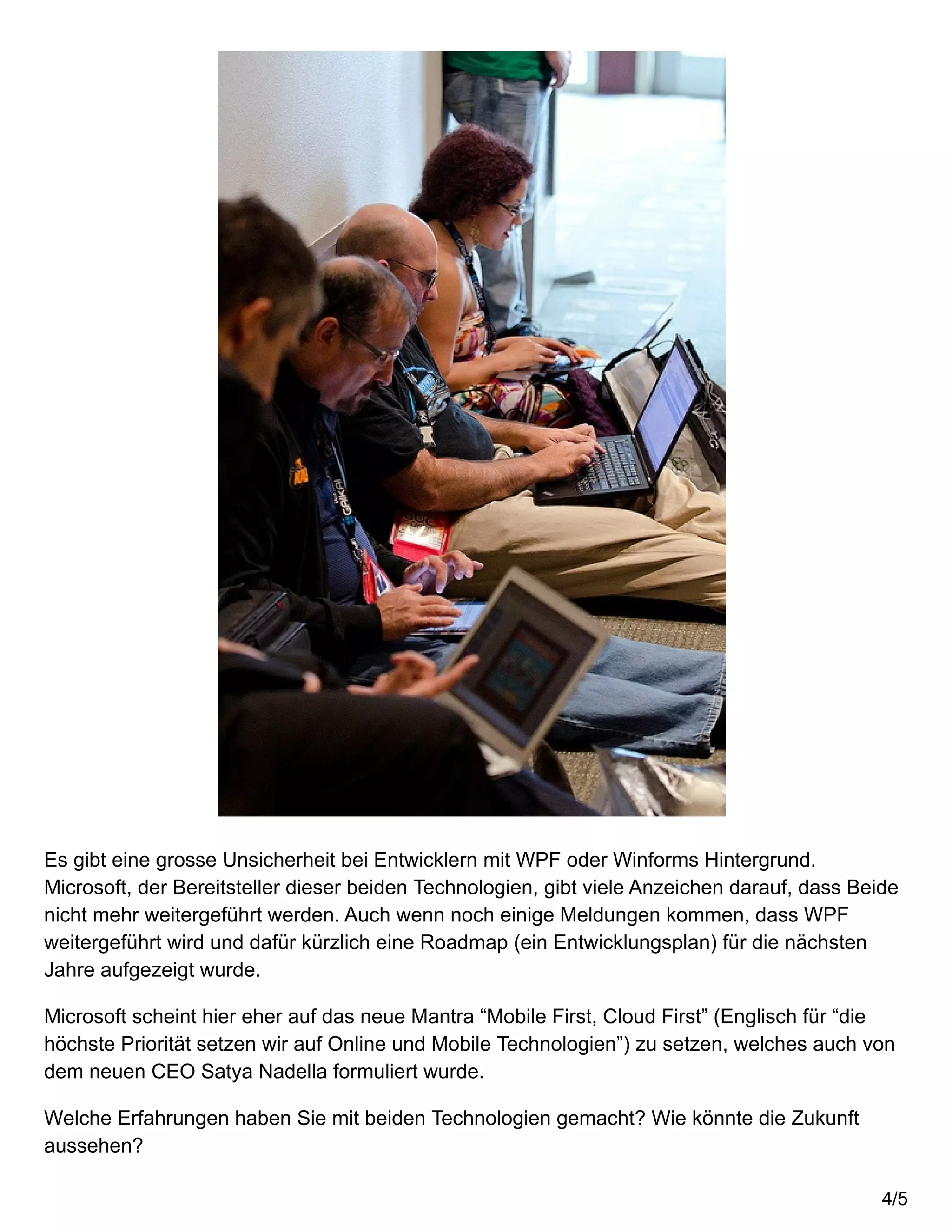 Es gibt eine grosse Unsicherheit bei Entwicklern mit WPF oder Winforms Hintergrund.
Microsoft, der Bereitsteller dieser beiden Technologien, gibt viele Anzeichen darauf, dass Beide
nicht mehr weitergeführt werden. Auch wenn noch einige Meldungen kommen, dass WPF
weitergeführt wird und dafür kürzlich eine Roadmap (ein Entwicklungsplan) für die nächsten
Jahre aufgezeigt wurde.
Microsoft scheint hier eher auf das neue Mantra “Mobile First, Cloud First” (Englisch für “die
höchste Priorität setzen wir auf Online und Mobile Technologien”) zu setzen, welches auch von
dem neuen CEO Satya Nadella formuliert wurde.
Welche Erfahrungen haben Sie mit beiden Technologien gemacht? Wie könnte die Zukunft
aussehen?
4/5
 