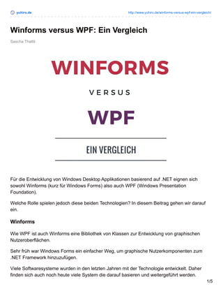 yuhiro.de http://www.yuhiro.de/winforms-versus-wpf-ein-vergleich/
Sascha Thattil
Winforms versus WPF: Ein Vergleich
Für die Entwicklung von Windows Desktop Applikationen basierend auf .NET eignen sich
sowohl Winforms (kurz für Windows Forms) also auch WPF (Windows Presentation
Foundation).
Welche Rolle spielen jedoch diese beiden Technologien? In diesem Beitrag gehen wir darauf
ein.
Winforms
Wie WPF ist auch Winforms eine Bibliothek von Klassen zur Entwicklung von graphischen
Nutzeroberflächen.
Sehr früh war Windows Forms ein einfacher Weg, um graphische Nutzerkomponenten zum
.NET Framework hinzuzufügen.
Viele Softwaresysteme wurden in den letzten Jahren mit der Technologie entwickelt. Daher
finden sich auch noch heute viele System die darauf basieren und weitergeführt werden.
1/5
 