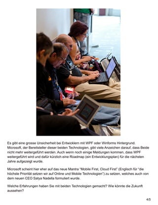 Es gibt eine grosse Unsicherheit bei Entwicklern mit WPF oder Winforms Hintergrund.
Microsoft, der Bereitsteller dieser beiden Technologien, gibt viele Anzeichen darauf, dass Beide
nicht mehr weitergeführt werden. Auch wenn noch einige Meldungen kommen, dass WPF
weitergeführt wird und dafür kürzlich eine Roadmap (ein Entwicklungsplan) für die nächsten
Jahre aufgezeigt wurde.
Microsoft scheint hier eher auf das neue Mantra “Mobile First, Cloud First” (Englisch für “die
höchste Priorität setzen wir auf Online und Mobile Technologien”) zu setzen, welches auch von
dem neuen CEO Satya Nadella formuliert wurde.
Welche Erfahrungen haben Sie mit beiden Technologien gemacht? Wie könnte die Zukunft
aussehen?
4/5
 