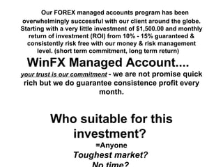 WinFX FOREX Managed Accounts by Hedge Fund Manager Why you should choose WinFX as your account   manager? [...read more...]       Our FOREX managed accounts program has been overwhelmingly successful with our client around the globe. Starting with a very little investment of $1,500.00 and monthly return of investment (ROI) from 10% - 15% guaranteed & consistently risk free with our money & risk management level. (short term commitment, long term return)     WinFX Managed Account....  your trust is our commitment   - we are not promise quick rich but we do guarantee consistence profit every month. Who suitable for this investment?  =Anyone Toughest market?   No time?  No trading Experience?   Consistency income for children education plan, saving plan & retired plan?   See the Bare Truth   Don't take our words see the hard Truth on the following link below: [...press here...]  to see our Live account statement for year 2011.  (updated every 5minute)   Try a managed account, relieve your frustration. Open an account in 3 easy steps today by visiting  [ here ] Please feel free to contact me anytime if you should have any additional question. HAPPY TRADING!!! Website:  http:// www.winfxinvest.com Email:  [email_address] International:  1-206-376 0619 Skype:  winfxinvest Yahoo:  winfxinvestcom 