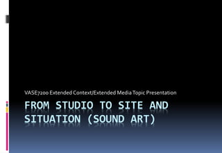 VASE7200 Extended Context/Extended Media Topic Presentation 
FROM STUDIO TO SITE AND 
SITUATION (SOUND ART) 
 