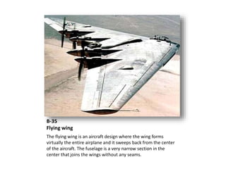 B-35
Flying wing
The flying wing is an aircraft design where the wing forms
virtually the entire airplane and it sweeps back from the center
of the aircraft. The fuselage is a very narrow section in the
center that joins the wings without any seams.
 