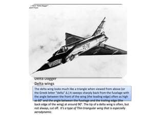 Delta Dagger
Delta wings
The delta wing looks much like a triangle when viewed from above (or
the Greek letter "delta" Δ.) It sweeps sharply back from the fuselage with
the angle between the front of the wing (the leading edge) often as high
as 60° and the angle between the fuselage and the trailing edge (the
back edge of the wing) at around 90°. The tip of a delta wing is often, but
not always, cut off. It’s a type of Thin triangular wing that is especially
aerodynamic.
 