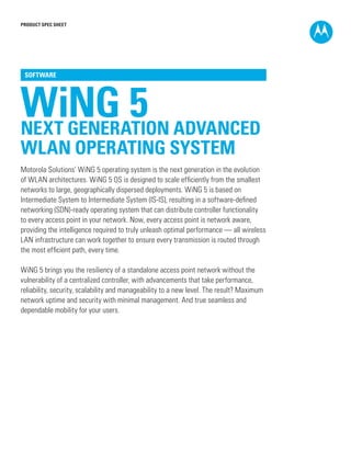 PRODUCT SPEC SHEET
WiNG 5NEXT GENERATION ADVANCED
WLAN OPERATING SYSTEM
SOFTWARE
Motorola Solutions’ WiNG 5 operating system is the next generation in the evolution
of WLAN architectures. WiNG 5 OS is designed to scale efficiently from the smallest
networks to large, geographically dispersed deployments. WiNG 5 is based on
Intermediate System to Intermediate System (IS-IS), resulting in a software-defined
networking (SDN)-ready operating system that can distribute controller functionality
to every access point in your network. Now, every access point is network aware,
providing the intelligence required to truly unleash optimal performance — all wireless
LAN infrastructure can work together to ensure every transmission is routed through
the most efficient path, every time.
WiNG 5 brings you the resiliency of a standalone access point network without the
vulnerability of a centralized controller, with advancements that take performance,
reliability, security, scalability and manageability to a new level. The result? Maximum
network uptime and security with minimal management. And true seamless and
dependable mobility for your users.
 