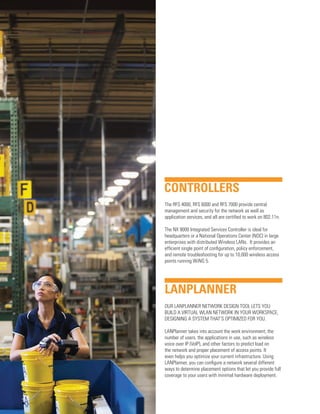 CONTROLLERS
The RFS 4000, RFS 6000 and RFS 7000 provide central
management and security for the network as well as
application services, and all are certified to work on 802.11n.
The NX 9000 Integrated Services Controller is ideal for
headquarters or a National Operations Center (NOC) in large
enterprises with distributed Wireless LANs. It provides an
efficient single point of configuration, policy enforcement,
and remote troubleshooting for up to 10,000 wireless access
points running WiNG 5.

LANPLANNER
OUR LANPLANNER NETWORK DESIGN TOOL LETS YOU
BUILD A VIRTUAL WLAN NETWORK IN YOUR WORKSPACE,
DESIGNING A SYSTEM THAT’S OPTIMIZED FOR YOU.
LANPlanner takes into account the work environment, the
number of users, the applications in use, such as wireless
voice over IP (VoIP), and other factors to predict load on
the network and proper placement of access points. It
even helps you optimize your current infrastructure. Using
LANPlanner, you can configure a network several different
ways to determine placement options that let you provide full
coverage to your users with minimal hardware deployment.

 