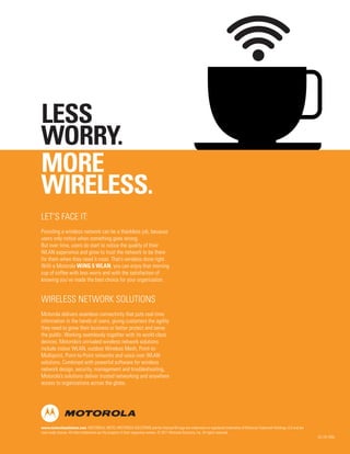 LESS
WORRY.
MORE
WIRELESS.
LET’S FACE IT:
Providing a wireless network can be a thankless job, because
users only notice when something goes wrong.
But over time, users do start to notice the quality of their
WLAN experience and grow to trust the network to be there
for them when they need it most. That’s wireless done right.
With a Motorola WiNG 5 WLAN, you can enjoy that morning
cup of coffee with less worry and with the satisfaction of
knowing you’ve made the best choice for your organization.

WIRELESS NETWORK SOLUTIONS
Motorola delivers seamless connectivity that puts real-time
information in the hands of users, giving customers the agility
they need to grow their business or better protect and serve
the public. Working seamlessly together with its world-class
devices, Motorola’s unrivaled wireless network solutions
include indoor WLAN, outdoor Wireless Mesh, Point-toMultipoint, Point-to-Point networks and voice over WLAN
solutions. Combined with powerful software for wireless
network design, security, management and troubleshooting,
Motorola’s solutions deliver trusted networking and anywhere
access to organizations across the globe.

www.motorolasolutions.com MOTOROLA, MOTO, MOTOROLA SOLUTIONS and the Stylized M Logo are trademarks or registered trademarks of Motorola Trademark Holdings, LLC and are
used under license. All other trademarks are the property of their respective owners. © 2011 Motorola Solutions, Inc. All rights reserved. 

GC-29-105b

 