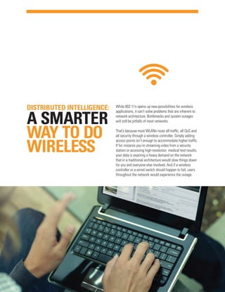 DISTRIBUTED INTELLIGENCE:

A SMARTER
WAY TO DO
WIRELESS

While 802.11n opens up new possibilities for wireless
applications, it can’t solve problems that are inherent to
network architecture. Bottlenecks and system outages
will still be pitfalls of most networks.
That’s because most WLANs route all traffic, all QoS and
all security through a wireless controller. Simply adding
access points isn’t enough to accommodate higher traffic.
If for instance you’re streaming video from a security
station or accessing high-resolution medical test results,
your data is exacting a heavy demand on the network
that in a traditional architecture would slow things down
for you and everyone else involved. And if a wireless
controller or a wired switch should happen to fail, users
throughout the network would experience the outage.

 