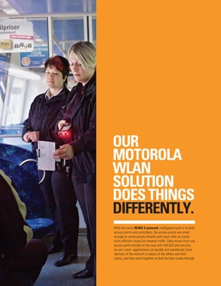 OUR
MOTOROLA
WLAN
SOLUTION
DOES THINGS
DIFFERENTLY.
With the same WiNG 5 network intelligence built-in to both
access points and controllers, the access points are smart
enough to communicate directly with each other to create
more efficient routes for network traffic. Data moves from one
access point straight to the next with full QoS and security,
so your users’ applications run quickly and seamlessly. Each
element of the network is aware of the others and their
status, and they work together to find the best routes through

 