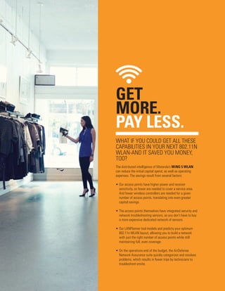 GET
MORE.
PAY LESS.
WHAT IF YOU COULD GET ALL THESE
CAPABILITIES IN YOUR NEXT 802.11N
WLAN-AND IT SAVED YOU MONEY,
TOO?
The distributed intelligence of Motorola’s WiNG 5 WLAN
can reduce the initial capital spend, as well as operating
expenses. The savings result from several factors:
•	Our access points have higher power and receiver
sensitivity, so fewer are needed to cover a service area.
And fewer wireless controllers are needed for a given
number of access points, translating into even greater
capital savings.
•	The access points themselves have integrated security and
network troubleshooting sensors, so you don’t have to buy
a more expensive dedicated network of sensors.
•	Our LANPlanner tool models and predicts your optimum
802.11n WLAN layout, allowing you to build a network
with just the right number of access points while still
maintaining full, even coverage.
•	On the operations end of the budget, the AirDefense
Network Assurance suite quickly categorizes and resolves
problems, which results in fewer trips by technicians to
troubleshoot onsite.

 
