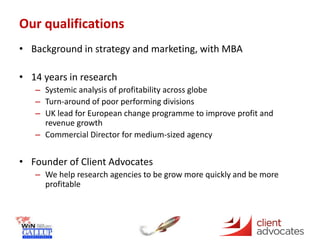 Our qualifications
• Background in strategy and marketing, with MBA
• 14 years in research
– Systemic analysis of profitability across globe
– Turn-around of poor performing divisions
– UK lead for European change programme to improve profit and
revenue growth
– Commercial Director for medium-sized agency
• Founder of Client Advocates
– We help research agencies to be grow more quickly and be more
profitable
 