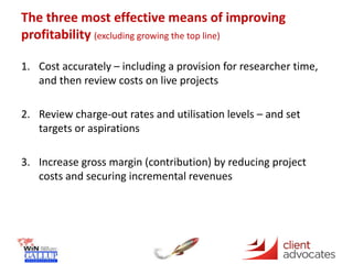 The three most effective means of improving
profitability (excluding growing the top line)
1. Cost accurately – including a provision for researcher time,
and then review costs on live projects
2. Review charge-out rates and utilisation levels – and set
targets or aspirations
3. Increase gross margin (contribution) by reducing project
costs and securing incremental revenues
 