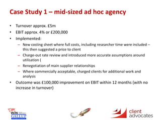 Case Study 1 – mid-sized ad hoc agency
• Turnover approx. £5m
• EBIT approx. 4% or £200,000
• Implemented:
– New costing sheet where full costs, including researcher time were included –
this then suggested a price to client
– Charge-out rate review and introduced more accurate assumptions around
utilisation (
– Renegotiation of main supplier relationships
– Where commercially acceptable, charged clients for additional work and
analysis
• Outcome was £100,000 improvement on EBIT within 12 months (with no
increase in turnover)
 